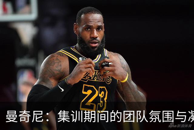曼奇尼：集训期间的团队氛围与凝聚力让我倍感欣慰